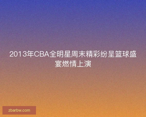 2013年CBA全明星周末精彩纷呈篮球盛宴燃情上演