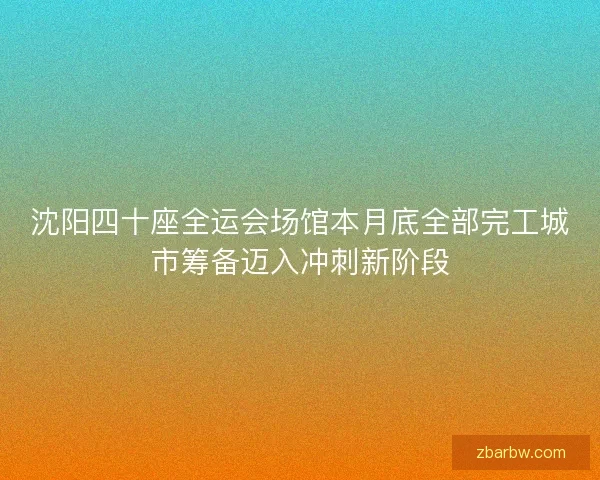 沈阳四十座全运会场馆本月底全部完工城市筹备迈入冲刺新阶段