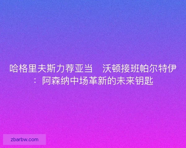 哈格里夫斯力荐亚当・沃顿接班帕尔特伊：阿森纳中场革新的未来钥匙