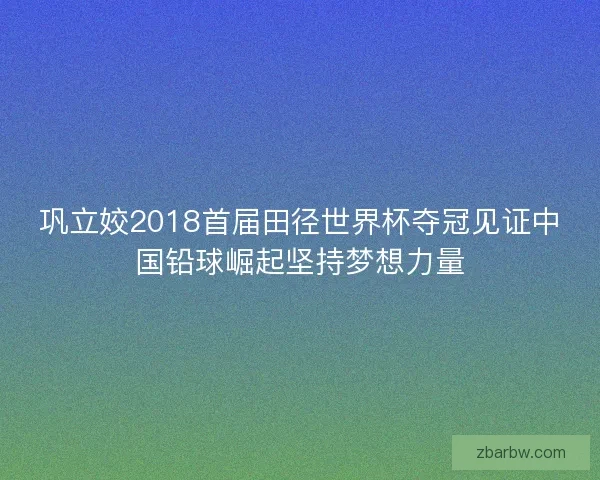 巩立姣2018首届田径世界杯夺冠见证中国铅球崛起坚持梦想力量