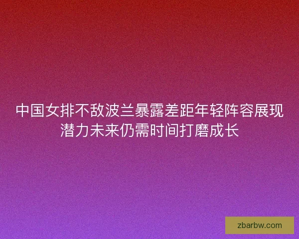 中国女排不敌波兰暴露差距年轻阵容展现潜力未来仍需时间打磨成长