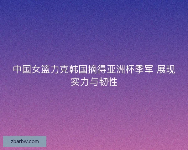 中国女篮力克韩国摘得亚洲杯季军 展现实力与韧性