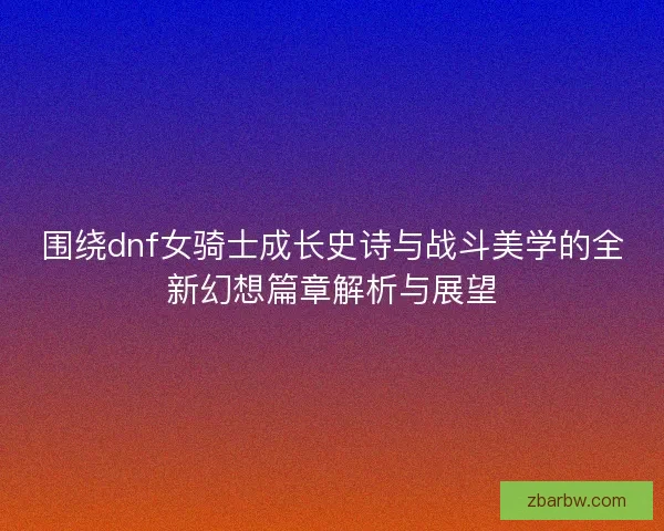 围绕dnf女骑士成长史诗与战斗美学的全新幻想篇章解析与展望