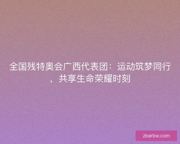 全国残特奥会广西代表团：运动筑梦同行，共享生命荣耀时刻