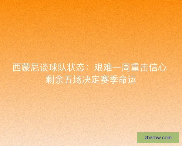 西蒙尼谈球队状态：艰难一周重击信心 剩余五场决定赛季命运