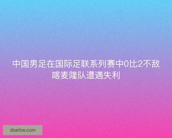 中国男足在国际足联系列赛中0比2不敌喀麦隆队遭遇失利