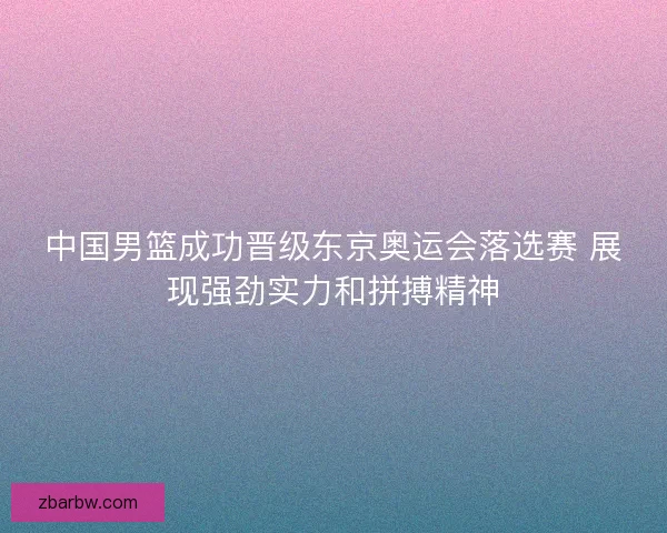 中国男篮成功晋级东京奥运会落选赛 展现强劲实力和拼搏精神